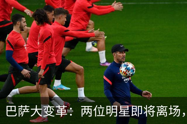 巴萨大变革：两位明星即将离场，新援如影随形！