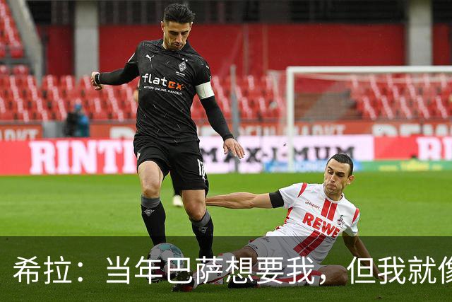 希拉：当年巴萨想要我，但我就像调皮的小孩一样让他们犹豫不决
