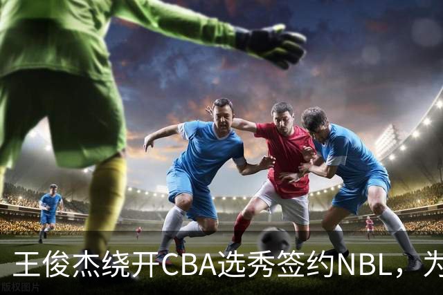 王俊杰绕开CBA选秀签约NBL，为何让整个篮坛坐不住？